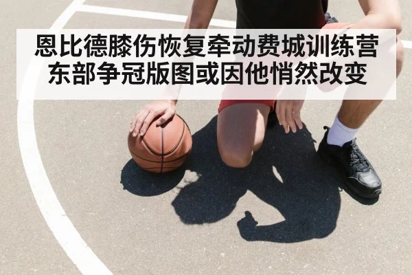 恩比德膝伤恢复牵动费城训练营 东部争冠版图或因他悄然改变