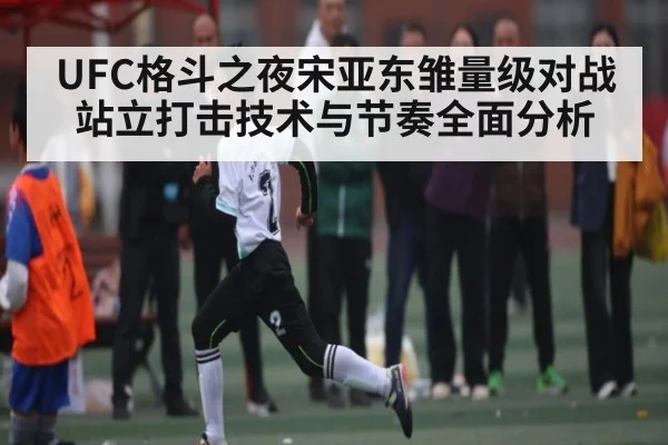 UFC格斗之夜宋亚东雏量级对战站立打击技术与节奏全面分析