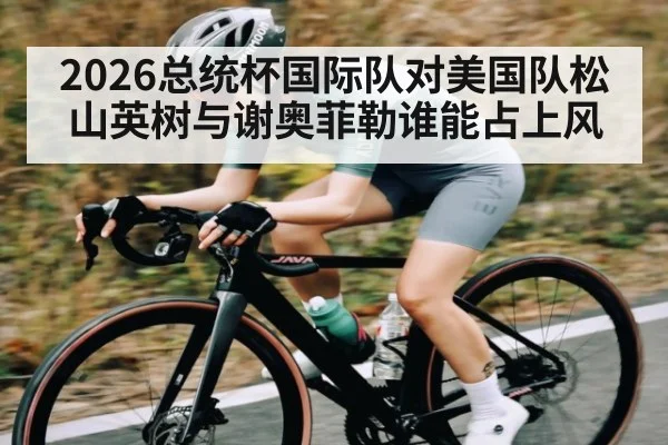 2026总统杯国际队对美国队松山英树与谢奥菲勒谁能占上风