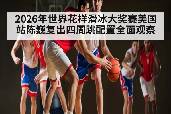 2026年世界花样滑冰大奖赛美国站陈巍复出四周跳配置全面观察