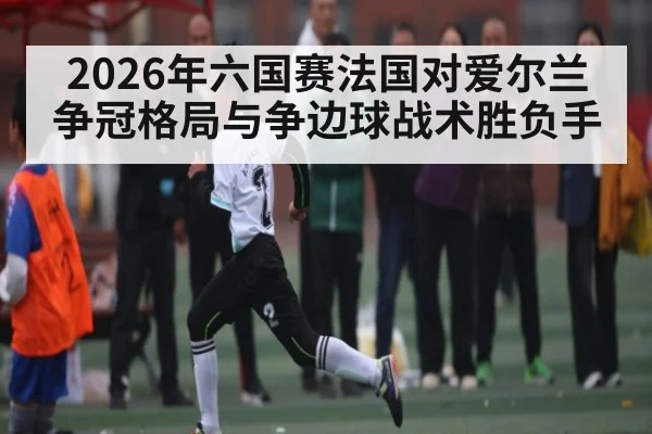 2026年六国赛法国对爱尔兰争冠格局与争边球战术胜负手