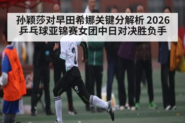 孙颖莎对早田希娜关键分解析 2026乒乓球亚锦赛女团中日对决胜负手
