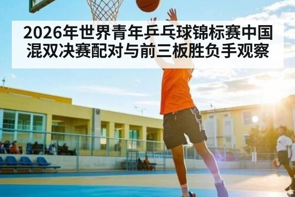2026年世界青年乒乓球锦标赛中国混双决赛配对与前三板胜负手观察