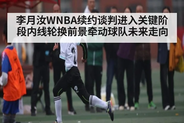 李月汝WNBA续约谈判进入关键阶段内线轮换前景牵动球队未来走向